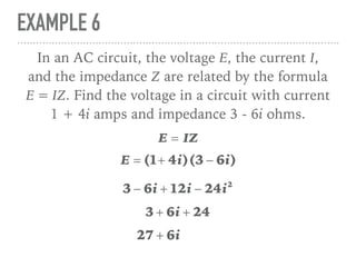 EXAMPLE 6
In an AC circuit, the voltage E, the current I,
and the impedance Z are related by the formula
E = IZ. Find the voltage in a circuit with current
1 + 4i amps and impedance 3 - 6i ohms.
E = IZ
E = (1+ 4i)(3 − 6i)
3 − 6i + 12i − 24i2
3 + 6i + 24
27 + 6i
 