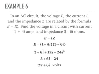 EXAMPLE 6
In an AC circuit, the voltage E, the current I,
and the impedance Z are related by the formula
E = IZ. Find the voltage in a circuit with current
1 + 4i amps and impedance 3 - 6i ohms.
E = IZ
E = (1+ 4i)(3 − 6i)
3 − 6i + 12i − 24i2
3 + 6i + 24
27 + 6i volts
 