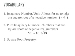 VOCABULARY
11. Imaginary Number/Unit: Allows for us to take
the square root of a negative number i = −1
2. Pure Imaginary Number: Numbers that are
square roots of negative real numbers
5i, − 7i, i 13
3. Square Root Property:
 
