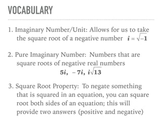 VOCABULARY
11. Imaginary Number/Unit: Allows for us to take
the square root of a negative number i = −1
2. Pure Imaginary Number: Numbers that are
square roots of negative real numbers
5i, − 7i, i 13
3. Square Root Property: To negate something
that is squared in an equation, you can square
root both sides of an equation; this will
provide two answers (positive and negative)
 