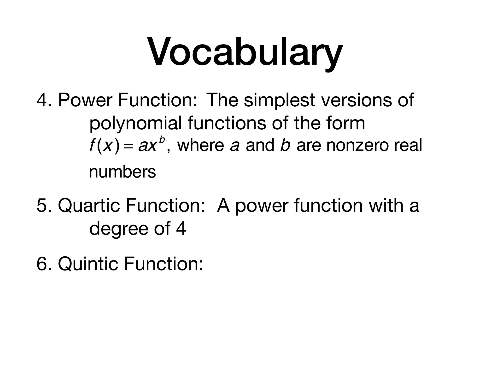 Vocabulary
4. Power Function: The simplest versions of
polynomial functions of the form
5. Quartic Function: A power function with a
degree of 4
6. Quintic Function:
f (x ) = axb
, where a and b are nonzero real
numbers
 