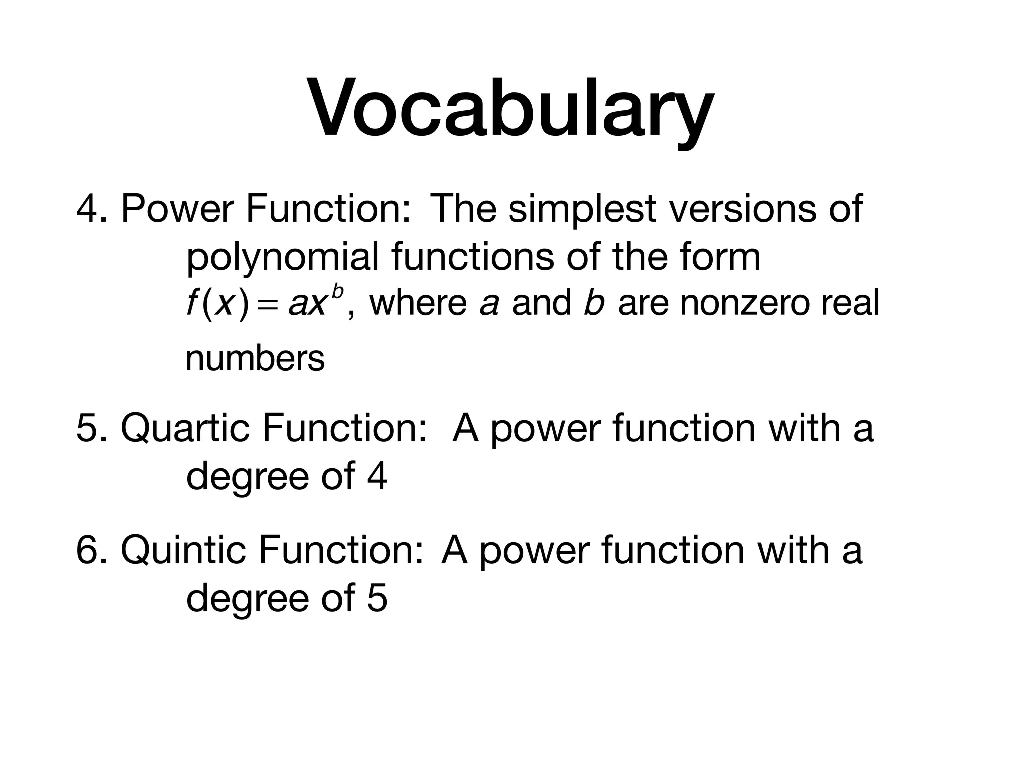 Vocabulary
4. Power Function: The simplest versions of
polynomial functions of the form
5. Quartic Function: A power function with a
degree of 4
6. Quintic Function: A power function with a
degree of 5
f (x ) = axb
, where a and b are nonzero real
numbers
 