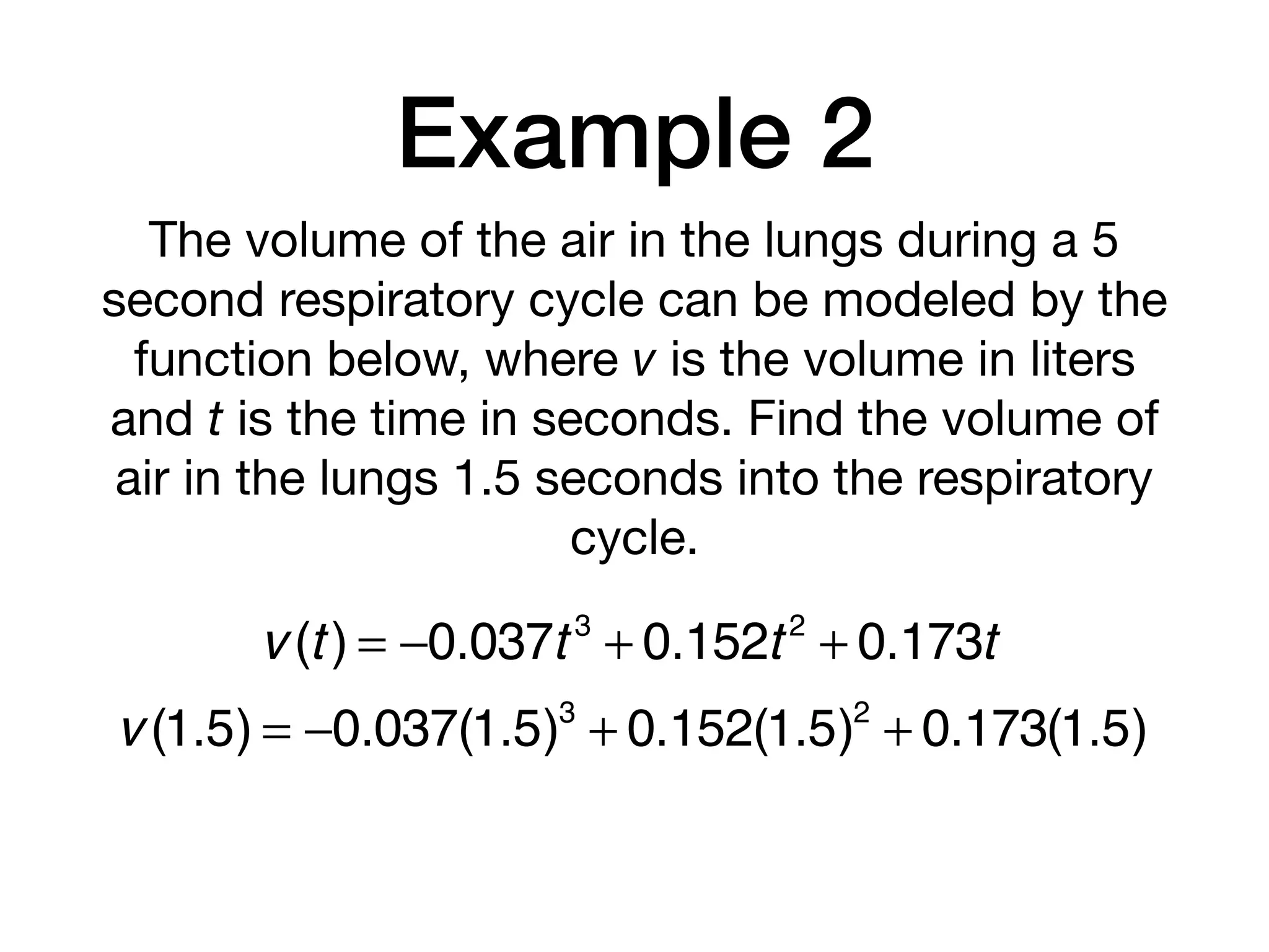 Example 2
The volume of the air in the lungs during a 5
second respiratory cycle can be modeled by the
function below, where v is the volume in liters
and t is the time in seconds. Find the volume of
air in the lungs 1.5 seconds into the respiratory
cycle.
v (t) = −0.037t 3
+ 0.152t2
+ 0.173t
v (1.5) = −0.037(1.5)3
+ 0.152(1.5)2
+ 0.173(1.5)
 