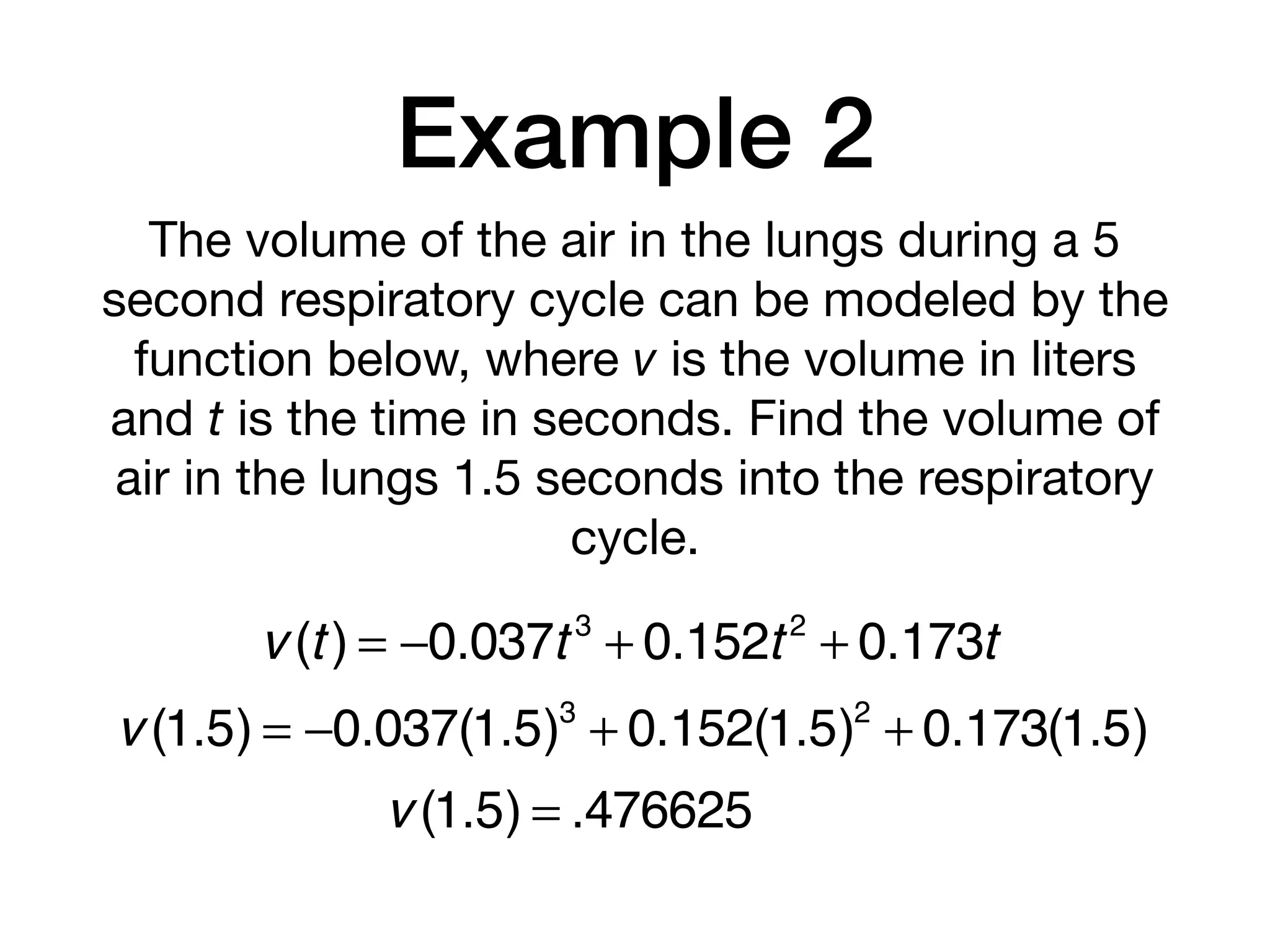 Example 2
The volume of the air in the lungs during a 5
second respiratory cycle can be modeled by the
function below, where v is the volume in liters
and t is the time in seconds. Find the volume of
air in the lungs 1.5 seconds into the respiratory
cycle.
v (t) = −0.037t 3
+ 0.152t2
+ 0.173t
v (1.5) = −0.037(1.5)3
+ 0.152(1.5)2
+ 0.173(1.5)
v (1.5) = .476625
 