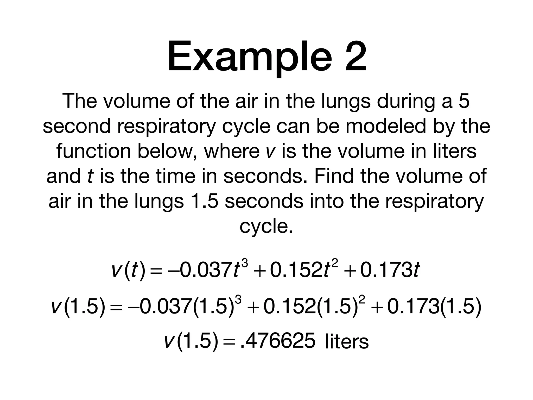 Example 2
The volume of the air in the lungs during a 5
second respiratory cycle can be modeled by the
function below, where v is the volume in liters
and t is the time in seconds. Find the volume of
air in the lungs 1.5 seconds into the respiratory
cycle.
v (t) = −0.037t 3
+ 0.152t2
+ 0.173t
v (1.5) = −0.037(1.5)3
+ 0.152(1.5)2
+ 0.173(1.5)
v (1.5) = .476625 liters
 