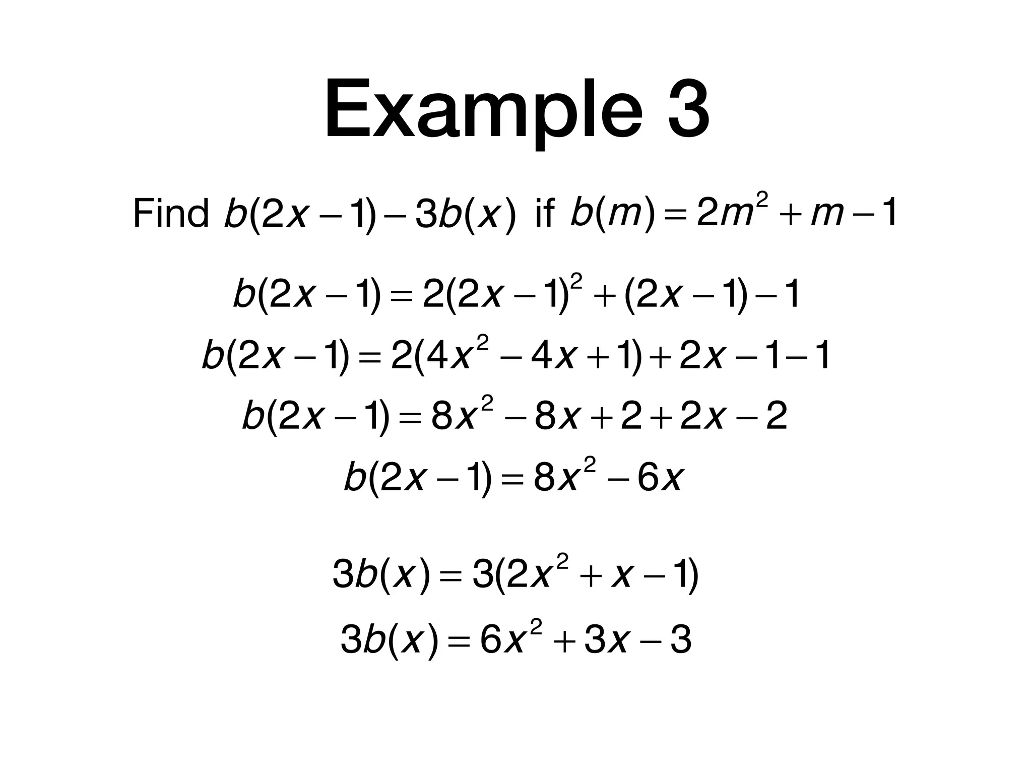 Example 3
Find b(m) = 2m2
+ m −1b(2x −1)− 3b(x ) if
b(2x −1) = 2(2x −1)2
+ (2x −1)−1
b(2x −1) = 2(4x 2
− 4x +1)+ 2x −1−1
b(2x −1) = 8x 2
− 8x + 2 + 2x − 2
b(2x −1) = 8x 2
− 6x
3b(x ) = 3(2x 2
+ x −1)
3b(x ) = 6x 2
+ 3x − 3
 