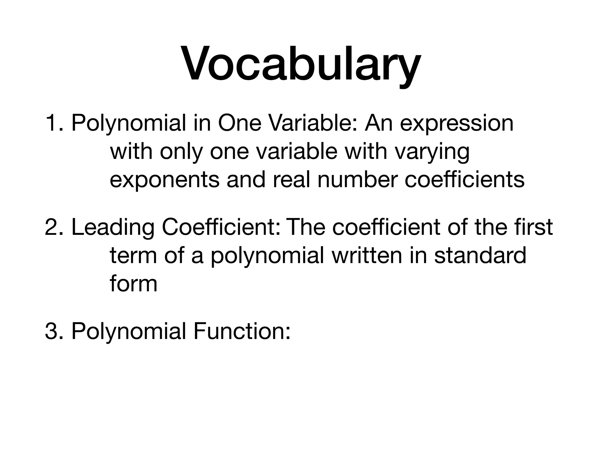 Vocabulary
1. Polynomial in One Variable: An expression
with only one variable with varying
exponents and real number coeﬃcients
2. Leading Coeﬃcient: The coeﬃcient of the ﬁrst
term of a polynomial written in standard
form
3. Polynomial Function:
 
