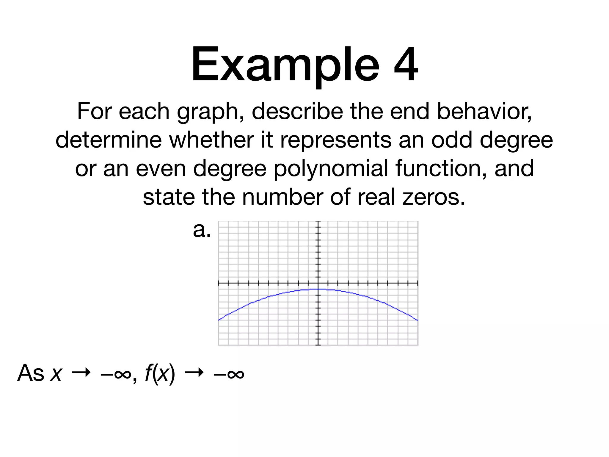 Example 4
For each graph, describe the end behavior,
determine whether it represents an odd degree
or an even degree polynomial function, and
state the number of real zeros.
a.
As x → −∞, f(x) → −∞
 