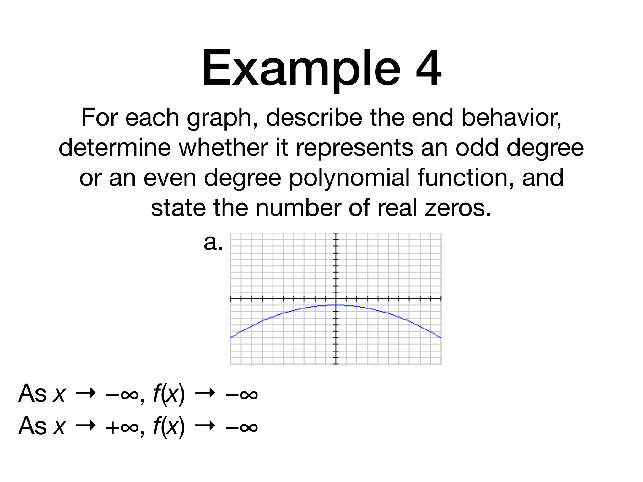 Example 4
For each graph, describe the end behavior,
determine whether it represents an odd degree
or an even degree polynomial function, and
state the number of real zeros.
a.
As x → −∞, f(x) → −∞
As x → +∞, f(x) → −∞
 