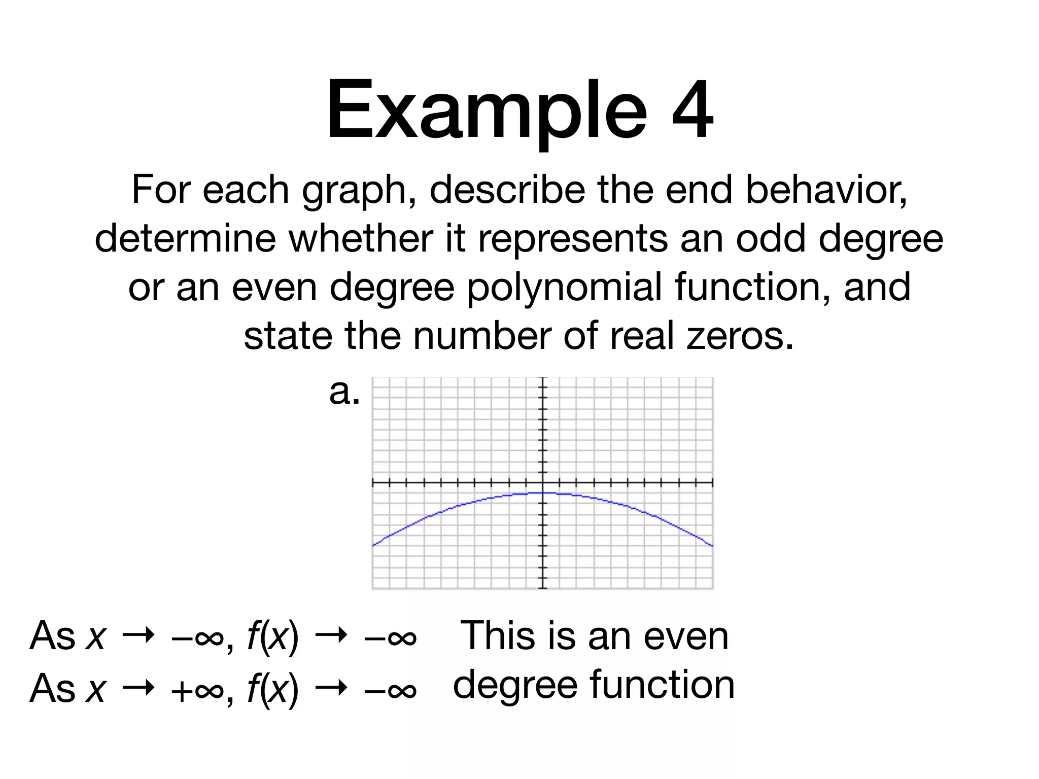 Example 4
For each graph, describe the end behavior,
determine whether it represents an odd degree
or an even degree polynomial function, and
state the number of real zeros.
a.
As x → −∞, f(x) → −∞
As x → +∞, f(x) → −∞
This is an even
degree function
 