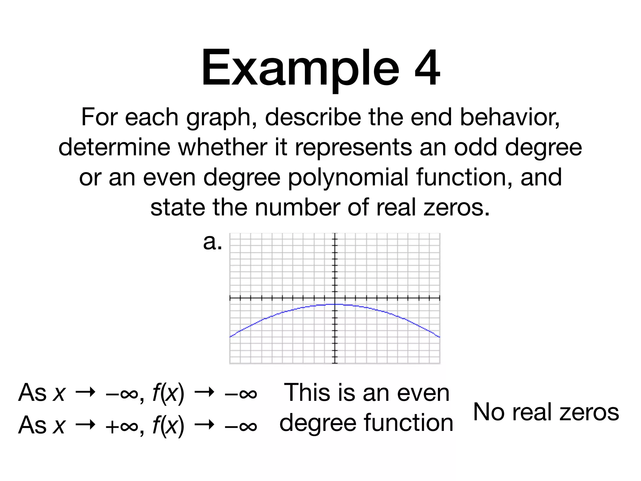 Example 4
For each graph, describe the end behavior,
determine whether it represents an odd degree
or an even degree polynomial function, and
state the number of real zeros.
a.
As x → −∞, f(x) → −∞
As x → +∞, f(x) → −∞
This is an even
degree function No real zeros
 