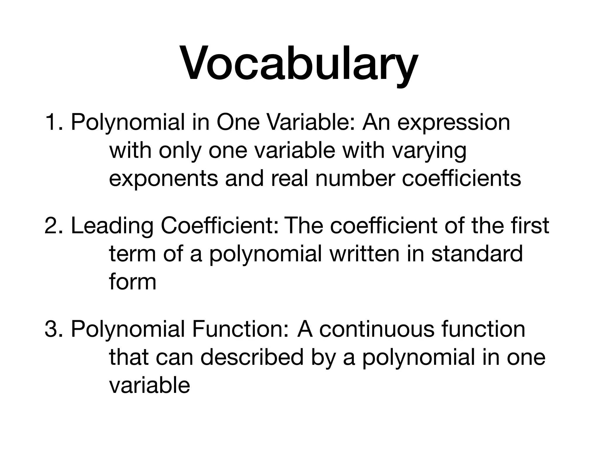 Vocabulary
1. Polynomial in One Variable: An expression
with only one variable with varying
exponents and real number coeﬃcients
2. Leading Coeﬃcient: The coeﬃcient of the ﬁrst
term of a polynomial written in standard
form
3. Polynomial Function: A continuous function
that can described by a polynomial in one
variable
 