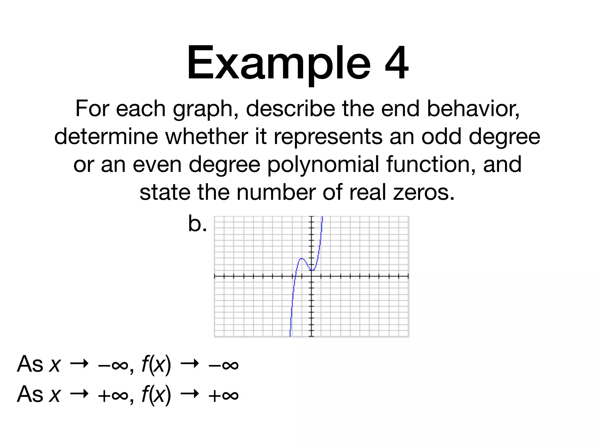 Example 4
For each graph, describe the end behavior,
determine whether it represents an odd degree
or an even degree polynomial function, and
state the number of real zeros.
b.
As x → −∞, f(x) → −∞
As x → +∞, f(x) → +∞
 