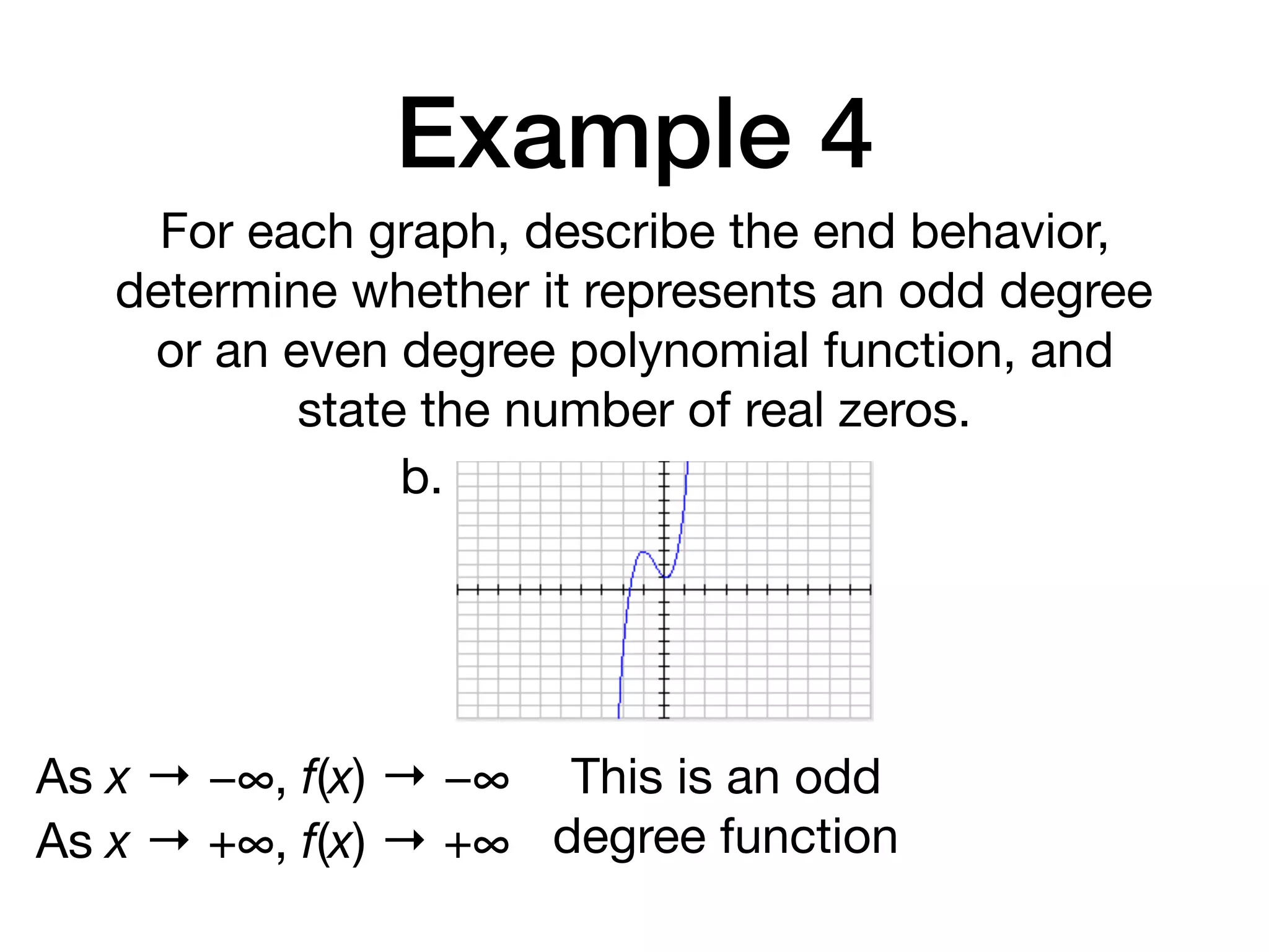 Example 4
For each graph, describe the end behavior,
determine whether it represents an odd degree
or an even degree polynomial function, and
state the number of real zeros.
b.
As x → −∞, f(x) → −∞
As x → +∞, f(x) → +∞
This is an odd
degree function
 