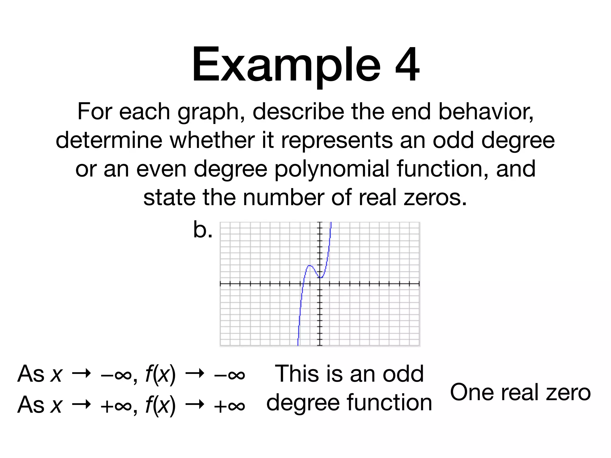 Example 4
For each graph, describe the end behavior,
determine whether it represents an odd degree
or an even degree polynomial function, and
state the number of real zeros.
b.
As x → −∞, f(x) → −∞
As x → +∞, f(x) → +∞
This is an odd
degree function One real zero
 