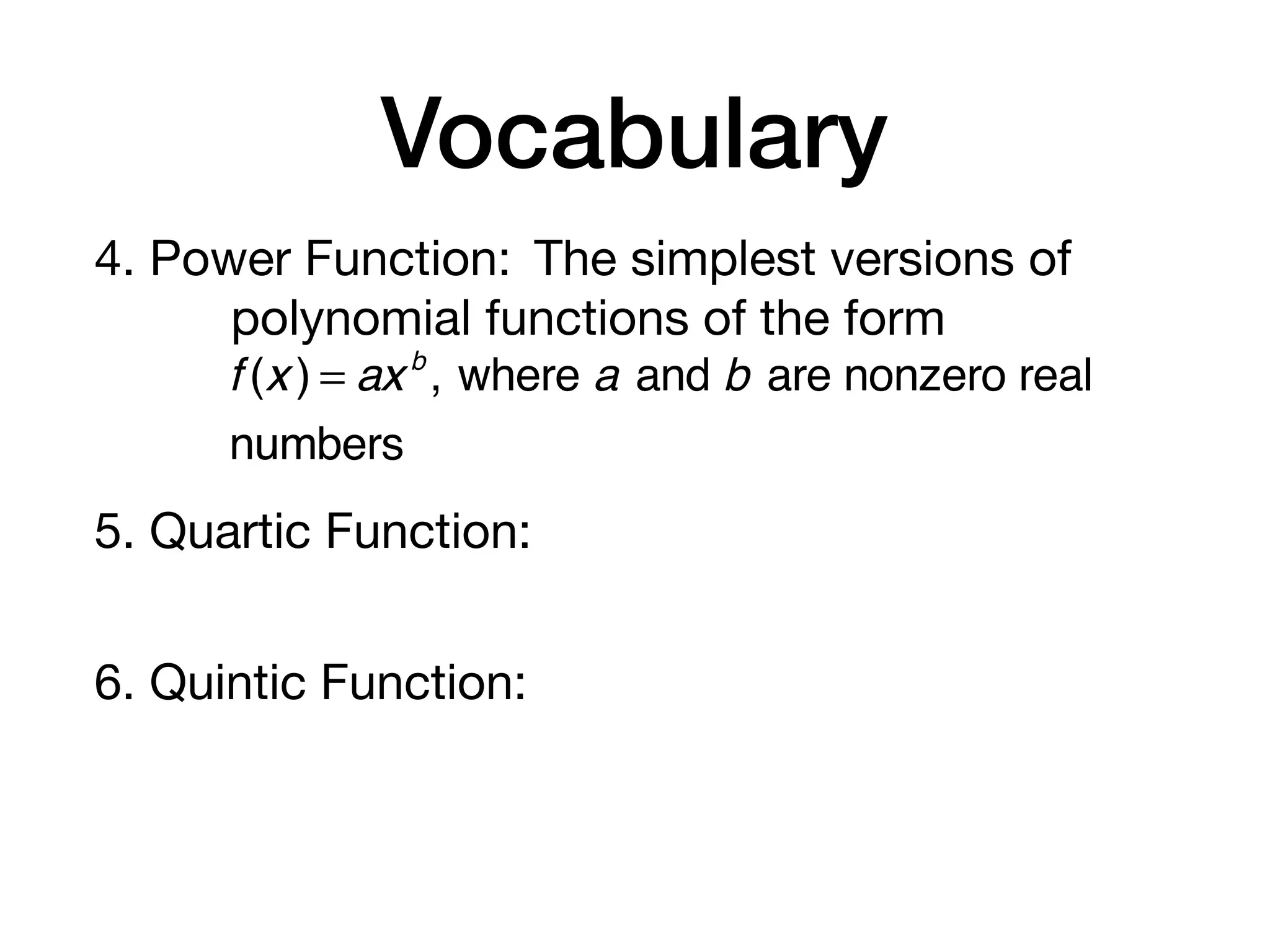 Vocabulary
4. Power Function: The simplest versions of
polynomial functions of the form
5. Quartic Function:
6. Quintic Function:
f (x ) = axb
, where a and b are nonzero real
numbers
 