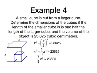 Example 4
A small cube is cut from a larger cube.
Determine the dimensions of the cubes if the
length of the smaller cube is is one half the
length of the larger cube, and the volume of the
object is 23,625 cubic centimeters.
x 3
−
x
2
⎛
⎝⎜
⎞
⎠⎟
3
= 23625
x
x
x
x 3
−
1
8
x 3
= 23625
7
8
x 3
= 23625
 