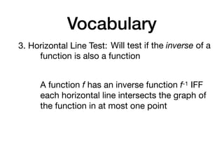 Vocabulary
3. Horizontal Line Test: Will test if the inverse of a
function is also a function
A function f has an inverse function f-1 IFF
each horizontal line intersects the graph of
the function in at most one point
 