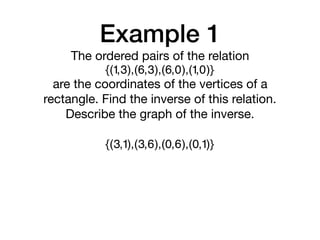 Example 1
{(1,3),(6,3),(6,0),(1,0)}
The ordered pairs of the relation

are the coordinates of the vertices of a
rectangle. Find the inverse of this relation.
Describe the graph of the inverse.
{(3,1),(3,6),(0,6),(0,1)}
 
