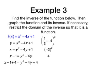 Example 3
Find the inverse of the function below. Then
graph the function and its inverse. If necessary,
restrict the domain of the inverse so that it is a
function.
f (x ) = x 2
− 4x +1
y = x 2
− 4x +1
x = y 2
− 4y +1
x −1= y 2
− 4y
1
2
i −4
⎛
⎝⎜
⎞
⎠⎟
2
−2( )2
4
x −1+ 4 = y 2
− 4y + 4
 