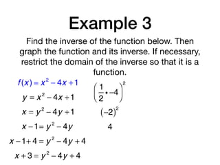 Example 3
Find the inverse of the function below. Then
graph the function and its inverse. If necessary,
restrict the domain of the inverse so that it is a
function.
f (x ) = x 2
− 4x +1
y = x 2
− 4x +1
x = y 2
− 4y +1
x −1= y 2
− 4y
1
2
i −4
⎛
⎝⎜
⎞
⎠⎟
2
−2( )2
4
x −1+ 4 = y 2
− 4y + 4
x + 3 = y 2
− 4y + 4
 