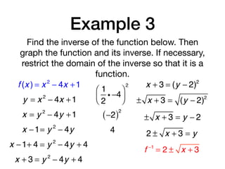 Example 3
Find the inverse of the function below. Then
graph the function and its inverse. If necessary,
restrict the domain of the inverse so that it is a
function.
f (x ) = x 2
− 4x +1
y = x 2
− 4x +1
x = y 2
− 4y +1
x −1= y 2
− 4y
1
2
i −4
⎛
⎝⎜
⎞
⎠⎟
2
−2( )2
4
x −1+ 4 = y 2
− 4y + 4
x + 3 = y 2
− 4y + 4
x + 3 = (y − 2)2
± x + 3 = (y − 2)2
± x + 3 = y − 2
2 ± x + 3 = y
f −1
= 2 ± x + 3
 