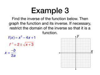 Example 3
Find the inverse of the function below. Then
graph the function and its inverse. If necessary,
restrict the domain of the inverse so that it is a
function.
f (x ) = x 2
− 4x +1
f −1
= 2 ± x + 3
x =
−b
2a
x
y
 