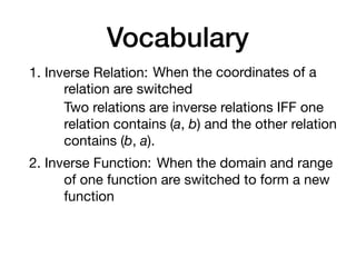Vocabulary
1. Inverse Relation: When the coordinates of a
relation are switched
Two relations are inverse relations IFF one
relation contains (a, b) and the other relation
contains (b, a).
2. Inverse Function: When the domain and range
of one function are switched to form a new
function
 