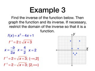 Example 3
Find the inverse of the function below. Then
graph the function and its inverse. If necessary,
restrict the domain of the inverse so that it is a
function.
f (x ) = x 2
− 4x +1
f −1
= 2 ± x + 3
x =
−b
2a
x =
4
2
x = 2
f −1
= 2 + x + 3; (−∞,2]
f −1
= 2 − x + 3; [2,+∞)
x
y
 