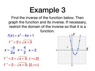 Example 3
Find the inverse of the function below. Then
graph the function and its inverse. If necessary,
restrict the domain of the inverse so that it is a
function.
f (x ) = x 2
− 4x +1
f −1
= 2 ± x + 3
x =
−b
2a
x =
4
2
x = 2
f −1
= 2 + x + 3; (−∞,2]
f −1
= 2 − x + 3; [2,+∞)
x
y
 