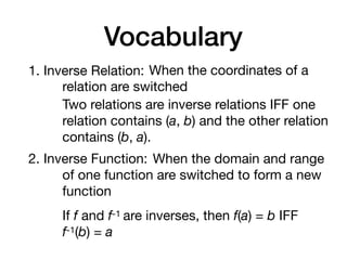 Vocabulary
1. Inverse Relation: When the coordinates of a
relation are switched
Two relations are inverse relations IFF one
relation contains (a, b) and the other relation
contains (b, a).
2. Inverse Function: When the domain and range
of one function are switched to form a new
function
If f and f-1 are inverses, then f(a) = b IFF 

f-1(b) = a
 