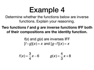 Example 4
Determine whether the functions below are inverse
functions. Explain your reasoning.
Two functions f and g are inverse functions IFF both
of their compositions are the identity function.
f(x) and g(x) are inverses IFF
[f !g](x ) = x and [g !f ](x ) = x
f (x ) =
3
4
x − 6 g(x ) =
4
3
x + 8
 