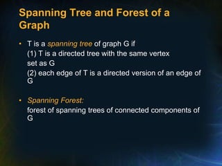 Spanning Tree and Forest of a
Graph
• T is a spanning tree of graph G if
(1) T is a directed tree with the same vertex
set as G
(2) each edge of T is a directed version of an edge of
G
• Spanning Forest:
forest of spanning trees of connected components of
G
 