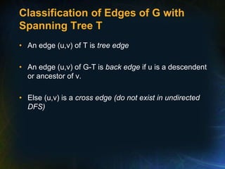 Classification of Edges of G with
Spanning Tree T
• An edge (u,v) of T is tree edge
• An edge (u,v) of G-T is back edge if u is a descendent
or ancestor of v.
• Else (u,v) is a cross edge (do not exist in undirected
DFS)
 