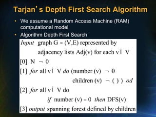 Tarjan’s Depth First Search Algorithm
• We assume a Random Access Machine (RAM)
computational model
• Algorithm Depth First Search
graph G (V,E) represented by
adjacency lists Adj(v) for each v V
[0] N 0
[1] all v V (number (v) 0
children (v) ( ) )
[2] all v V do
Input
for do
od
for
=
Î
¬
Î ¬
¬
Î
number (v) 0 DFS(v)
[3] spanning forest defined by children
if then
output
=
 
