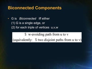 Biconnected Components
• G is Biconnected iff either
(1) G is a single edge, or
(2) for each triple of vertices u,v,w
w-avoiding path from u to v
(equivalently: two disjoint paths from u to v)
$
$
 
