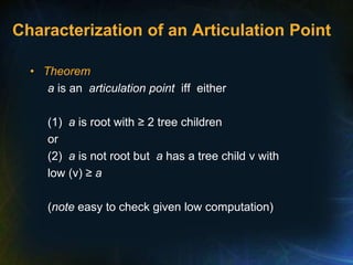 Characterization of an Articulation Point
• Theorem
a is an articulation point iff either
(1) a is root with ≥ 2 tree children
or
(2) a is not root but a has a tree child v with
low (v) ≥ a
(note easy to check given low computation)
 