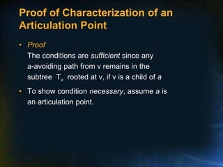 Proof of Characterization of an
Articulation Point
• Proof
The conditions are sufficient since any
a-avoiding path from v remains in the
subtree Tv rooted at v, if v is a child of a
• To show condition necessary, assume a is
an articulation point.
 