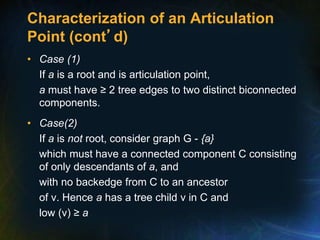 Characterization of an Articulation
Point (cont’d)
• Case (1)
If a is a root and is articulation point,
a must have ≥ 2 tree edges to two distinct biconnected
components.
• Case(2)
If a is not root, consider graph G - {a}
which must have a connected component C consisting
of only descendants of a, and
with no backedge from C to an ancestor
of v. Hence a has a tree child v in C and
low (v) ≥ a
 