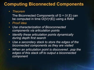 Computing Biconnected Components
• Theorem
The Biconnected Components of G = (V,E) can
be computed in time O(|V|+|E|) using a RAM
• Proof idea
• Use characterization of Bicoconnected
components via articulation points
• Identify these articulation points dynamically
during depth first search
• Use a secondary stack to store the edges of the
biconnected components as they are visited
• When an articulation point is discovered , pop the
edges of this stack off to output a biconnected
component
 