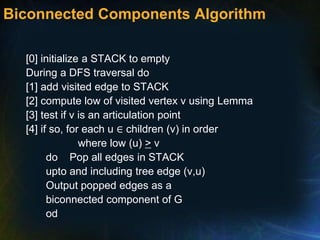 Biconnected Components Algorithm
[0] initialize a STACK to empty
During a DFS traversal do
[1] add visited edge to STACK
[2] compute low of visited vertex v using Lemma
[3] test if v is an articulation point
[4] if so, for each u ∈ children (v) in order
where low (u) > v
do Pop all edges in STACK
upto and including tree edge (v,u)
Output popped edges as a
biconnected component of G
od
 