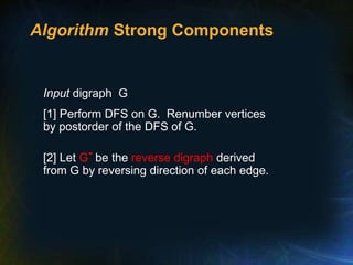 Algorithm Strong Components
Input digraph G
[1] Perform DFS on G. Renumber vertices
by postorder of the DFS of G.
[2] Let G- be the reverse digraph derived
from G by reversing direction of each edge.
 