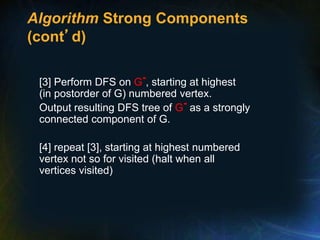 Algorithm Strong Components
(cont’d)
[3] Perform DFS on G-, starting at highest
(in postorder of G) numbered vertex.
Output resulting DFS tree of G- as a strongly
connected component of G.
[4] repeat [3], starting at highest numbered
vertex not so for visited (halt when all
vertices visited)
 