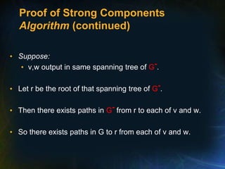 Proof of Strong Components
Algorithm (continued)
• Suppose:
• v,w output in same spanning tree of G-.
• Let r be the root of that spanning tree of G-.
• Then there exists paths in G- from r to each of v and w.
• So there exists paths in G to r from each of v and w.
 