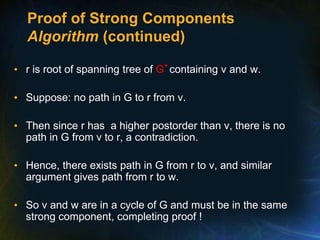 Proof of Strong Components
Algorithm (continued)
• r is root of spanning tree of G- containing v and w.
• Suppose: no path in G to r from v.
• Then since r has a higher postorder than v, there is no
path in G from v to r, a contradiction.
• Hence, there exists path in G from r to v, and similar
argument gives path from r to w.
• So v and w are in a cycle of G and must be in the same
strong component, completing proof !
 