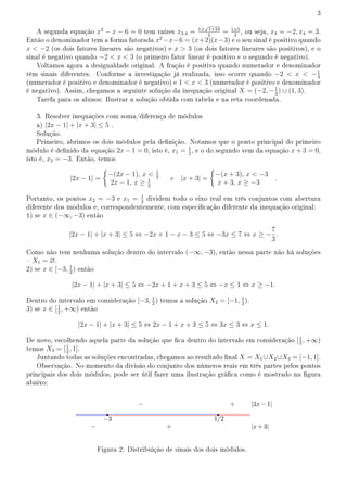 3
A segunda equação x2
− x − 6 = 0 tem raízes x3,4 = 1±
√
1+24
2
= 1±5
2
, ou seja, x3 = −2, x4 = 3.
Então o denominador tem a forma fatorada x2
−x−6 = (x+2)(x−3) e o seu sinal é positivo quando
x  −2 (os dois fatores lineares são negativos) e x  3 (os dois fatores lineares são positivos), e o
sinal é negativo quando −2  x  3 (o primeiro fator linear é positivo e o segundo é negativo).
Voltamos agora a desigualdade original. A fração é positiva quando numerador e denominador
têm sinais diferentes. Conforme a investigação já realizada, isso ocorre quando −2  x  −1
3
(numerador é positivo e denominador é negativo) e 1  x  3 (numerador é positivo e denominador
é negativo). Assim, chegamos a seguinte solução da inequação original X = (−2, −1
3
) ∪ (1, 3).
Tarefa para os alunos: Ilustrar a solução obtida com tabela e na reta coordenada.
3. Resolver inequações com soma/diferença de módulos
a) |2x − 1| + |x + 3| ≤ 5 .
Solução.
Primeiro, abrimos os dois módulos pela denição. Notamos que o ponto principal do primeiro
módulo é denido da equação 2x − 1 = 0, isto é, x1 = 1
2
, e o do segundo vem da equação x + 3 = 0,
isto é, x2 = −3. Então, temos
|2x − 1| =
{
−(2x − 1), x  1
2
2x − 1, x ≥ 1
2
e |x + 3| =
{
−(x + 3), x  −3
x + 3, x ≥ −3
.
Portanto, os pontos x2 = −3 e x1 = 1
2
dividem todo o eixo real em três conjuntos com abertura
diferente dos módulos e, correspondentemente, com especicação diferente da inequação original:
1) se x ∈ (−∞, −3) então
|2x − 1| + |x + 3| ≤ 5 ⇔ −2x + 1 − x − 3 ≤ 5 ⇔ −3x ≤ 7 ⇔ x ≥ −
7
3
.
Como não tem nenhuma solução dentro do intervalo (−∞, −3), então nessa parte não há soluções
 X1 = ∅.
2) se x ∈ [−3, 1
2
) então
|2x − 1| + |x + 3| ≤ 5 ⇔ −2x + 1 + x + 3 ≤ 5 ⇔ −x ≤ 1 ⇔ x ≥ −1.
Dentro do intervalo em consideração [−3, 1
2
) temos a solução X2 = [−1, 1
2
).
3) se x ∈ [1
2
, +∞) então
|2x − 1| + |x + 3| ≤ 5 ⇔ 2x − 1 + x + 3 ≤ 5 ⇔ 3x ≤ 3 ⇔ x ≤ 1.
De novo, escolhendo aquela parte da solução que ca dentro do intervalo em consideração [1
2
, +∞)
temos X3 = [1
2
, 1].
Juntando todas as soluções encontradas, chegamos ao resultado nal X = X1∪X2∪X3 = [−1, 1].
Observação. No momento da divisão do conjunto dos números reais em três partes pelos pontos
principais dos dois módulos, pode ser útil fazer uma ilustração gráca como é mostrado na gura
abaixo:
Figura 2: Distribuição de sinais dos dois módulos.
 