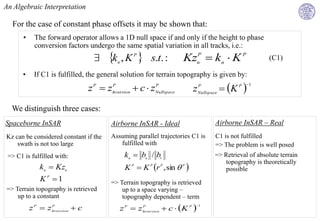 An Algebraic Interpretation

  For the case of constant phase offsets it may be shown that:
       •    The forward operator allows a 1D null space if and only if the height to phase
            conversion factors undergo the same spatial variation in all tracks, i.e.:
                                        k , K 
                                             n
                                                      P
                                                            s.t. :       KznP  kn  K P                   (C1)

       •    If C1 is fulfilled, the general solution for terrain topography is given by:
                                  z P  zInversion  c  zNullspace            zNullspace  K P 
                                         P                P                     P                 1




  We distinguish three cases:
Spaceborne InSAR                          Airborne InSAR - Ideal                      Airborne InSAR – Real
Kz can be considered constant if the      Assuming parallel trajectories C1 is        C1 is not fulfilled
    swath is not too large                   fulfilled with                           => The problem is well posed
 => C1 is fulfilled with:                         kn  bn / b1                        => Retrieval of absolute terrain
                                                                                         topography is theoretically
              kn  Kzn                            K P  K P r P , sin  P              possible
               KP 1                      => Terrain topography is retrieved
=> Terrain topography is retrieved            up to a space varying –
    up to a constant                          topography dependent – term
           z P  zInversion  c                  z P  zInversion  c  K P 
                  P                                     P                       1
 