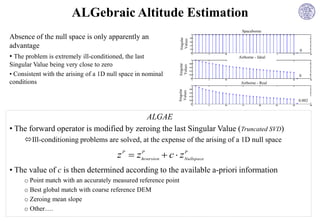 ALGebraic Altitude Estimation
                                                                               Spaceborne
Absence of the null space is only apparently an




                                                                 Singular
                                                                  Values
advantage
                                                                                                0
• The problem is extremely ill-conditioned, the last                         Airborne - Ideal
Singular Value being very close to zero




                                                                 Singular
                                                                  Values
• Consistent with the arising of a 1D null space in nominal                                     0
conditions                                                                    Airborne - Real




                                                                Singular
                                                                 Values
                                                                                                0.002



                                         ALGAE
• The forward operator is modified by zeroing the last Singular Value (Truncated SVD)
     Ill-conditioning problems are solved, at the expense of the arising of a 1D null space

                                         z P  zInversion  c  zNullspace
                                                P                P



• The value of c is then determined according to the available a-priori information
     o Point match with an accurately measured reference point
     o Best global match with coarse reference DEM
     o Zeroing mean slope
     o Other….
 