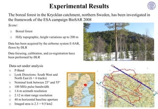 Experimental Results
The boreal forest in the Krycklan catchment, northern Sweden, has been investigated in
the framework of the ESA campaign BioSAR 2008
Scene:
 o   Boreal forest
 o   Hilly topographic, height variations up to 200 m

Data has been acquired by the airborne system E-SAR,
flown by DLR
Data focusing, calibration, and co-registration have
been performed by DLR

Data-set under analysis
o    P-Band
o    Look Directions: South West and
     North East (6 + 6 tracks)
o    Nominal look between 25° and 55°
o    100 MHz pulse bandwidth
o    1.6 m azimuth resolution
o    2.12 m slant range resolution
o    40 m horizontal baseline aperture
o    Imaged area is 2.3 × 9.5 km2
 