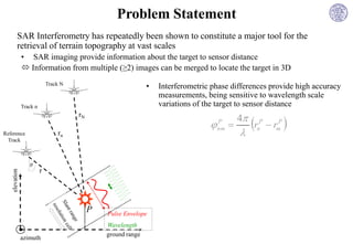 Problem Statement
          SAR Interferometry has repeatedly been shown to constitute a major tool for the
          retrieval of terrain topography at vast scales
               • SAR imaging provide information about the target to sensor distance
                Information from multiple (≥2) images can be merged to locate the target in 3D
                             Track N
                                                               •   Interferometric phase differences provide high accuracy
                                                                   measurements, being sensitive to wavelength scale
               Track n                                             variations of the target to sensor distance
                                                                                          4
                                                                                               r     rm 
                                       rN
                                                                                  nm 
                                                                                   P             P      P

Reference                        rn                                                            n
 Track



                  θ
                         r
   elevation




                                            P   Pulse Envelope
                                                Wavelength
                                                ground range
               azimuth
 